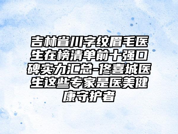 吉林省川字纹眉毛医生在榜清单前十强口碑实力汇总-佟喜城医生这些专家是医美健康守护者