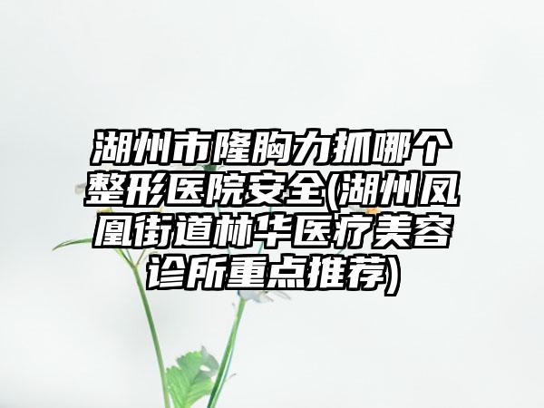 湖州市隆胸力抓哪个整形医院安全(湖州凤凰街道林华医疗美容诊所重点推荐)