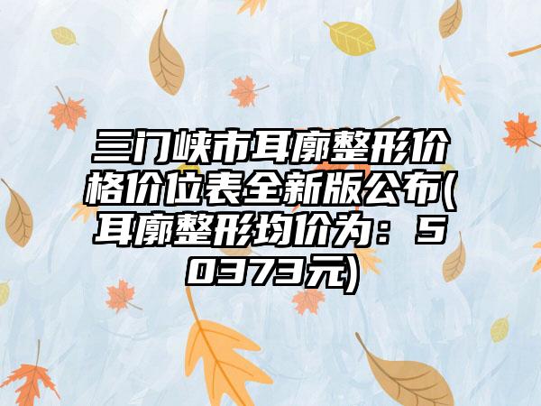 三门峡市耳廓整形价格价位表全新版公布(耳廓整形均价为：50373元)