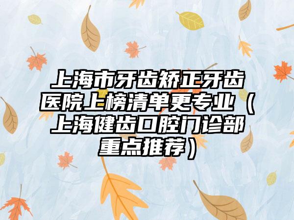 上海市牙齿矫正牙齿医院上榜清单更专业（上海健齿口腔门诊部重点推荐）