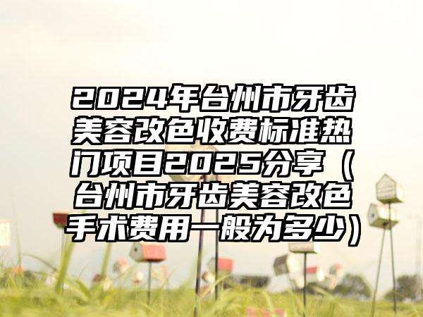 2024年台州市牙齿美容改色收费标准热门项目2025分享（台州市牙齿美容改色手术费用一般为多少）