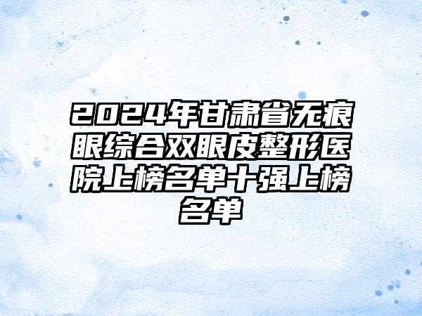 2024年甘肃省无痕眼综合双眼皮整形医院上榜名单十强上榜名单