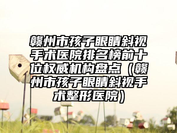 赣州市孩子眼睛斜视手术医院排名榜前十位权威机构盘点（赣州市孩子眼睛斜视手术整形医院）