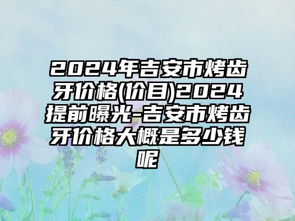 2024年吉安市烤齿牙价格(价目)2024提前曝光-吉安市烤齿牙价格大概是多少钱呢