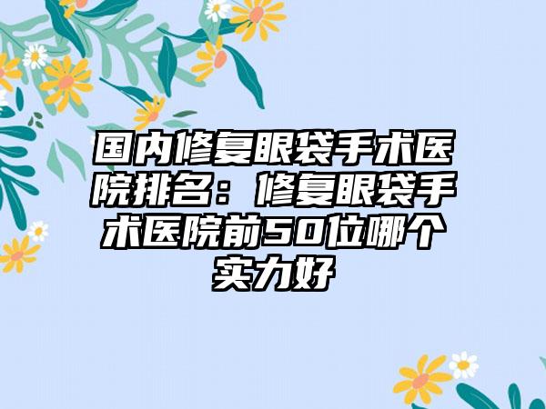 国内修复眼袋手术医院排名：修复眼袋手术医院前50位哪个实力好