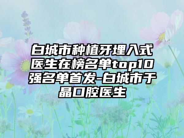 白城市种植牙埋入式医生在榜名单top10强名单首发-白城市于晶口腔医生