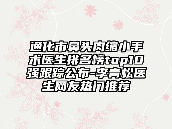 通化市鼻头肉缩小手术医生排名榜top10强跟踪公布-李青松医生网友热门推荐