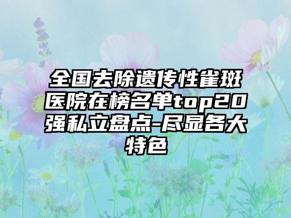 全国去除遗传性雀斑医院在榜名单top20强私立盘点-尽显各大特色