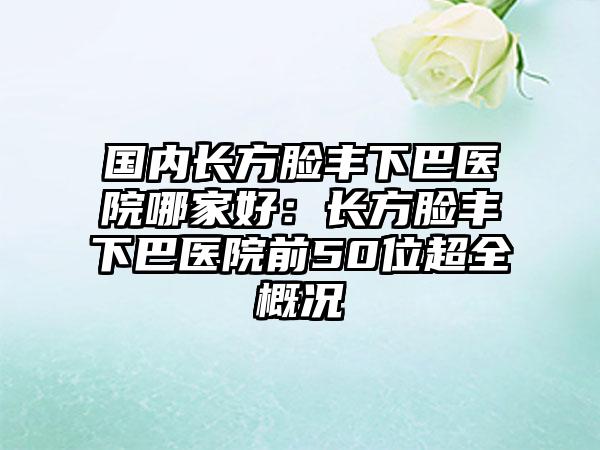 国内长方脸丰下巴医院哪家好：长方脸丰下巴医院前50位超全概况