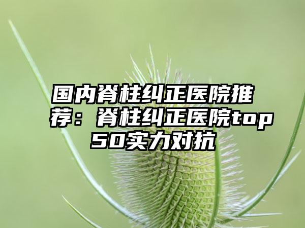 国内脊柱纠正医院推荐：脊柱纠正医院top50实力对抗