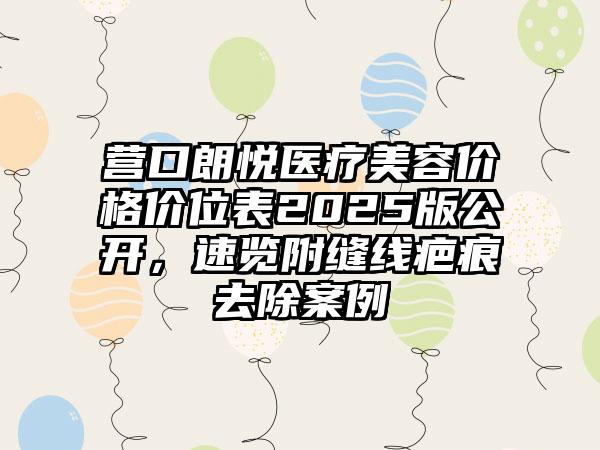 营口朗悦医疗美容价格价位表2025版公开，速览附缝线疤痕去除案例