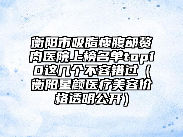 衡阳市吸脂瘦腹部赘肉医院上榜名单top10这几个不容错过（衡阳星颜医疗美容价格透明公开）