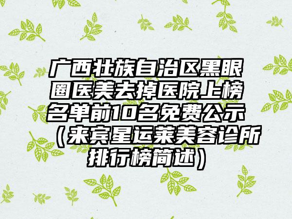 广西壮族自治区黑眼圈医美去掉医院上榜名单前10名免费公示（来宾星运莱美容诊所排行榜简述）