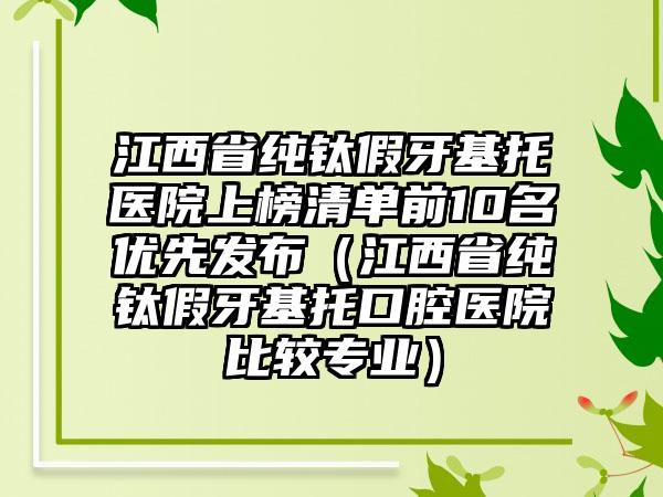 江西省纯钛假牙基托医院上榜清单前10名优先发布（江西省纯钛假牙基托口腔医院比较专业）