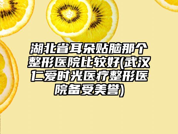 湖北省耳朵贴脑那个整形医院比较好(武汉仁爱时光医疗整形医院备受美誉)