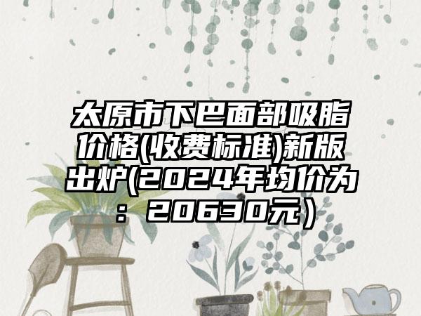 太原市下巴面部吸脂价格(收费标准)新版出炉(2024年均价为：20630元）