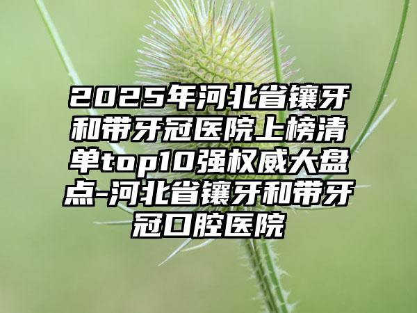 2025年河北省镶牙和带牙冠医院上榜清单top10强权威大盘点-河北省镶牙和带牙冠口腔医院