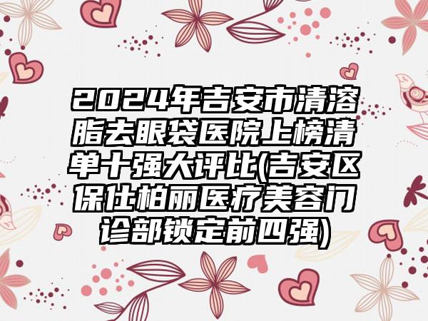 2024年吉安市清溶脂去眼袋医院上榜清单十强大评比(吉安区保仕柏丽医疗美容门诊部锁定前四强)