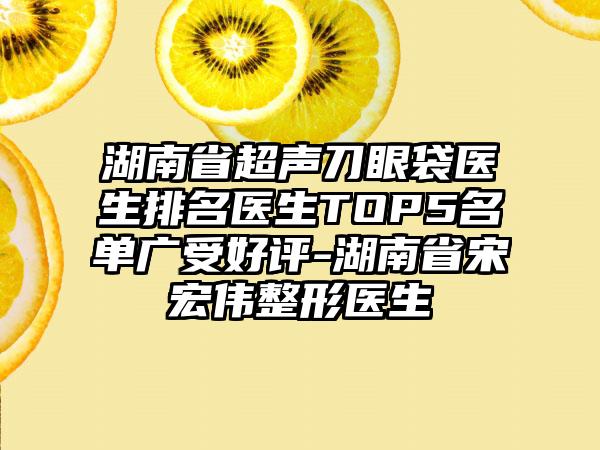 湖南省超声刀眼袋医生排名医生TOP5名单广受好评-湖南省宋宏伟整形医生