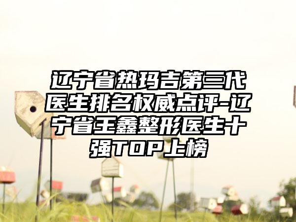 辽宁省热玛吉第三代医生排名权威点评-辽宁省王鑫整形医生十强TOP上榜