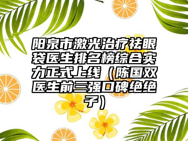 阳泉市激光治疗祛眼袋医生排名榜综合实力正式上线（陈国双医生前三强口碑绝绝子）