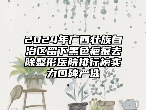 2024年广西壮族自治区留下黑色疤痕去除整形医院排行榜实力口碑严选