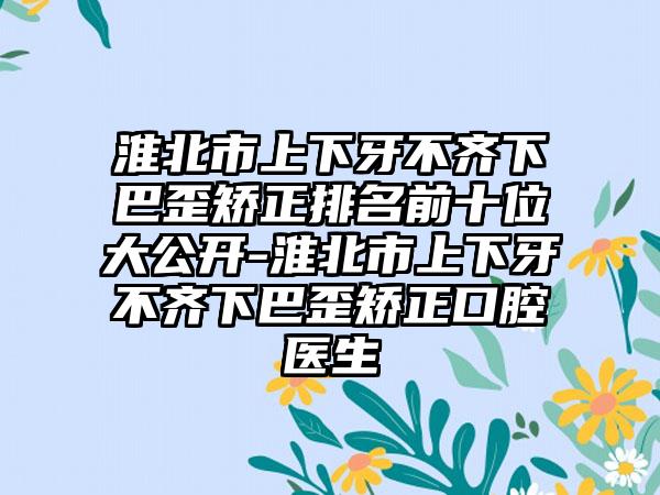 淮北市上下牙不齐下巴歪矫正排名前十位大公开-淮北市上下牙不齐下巴歪矫正口腔医生