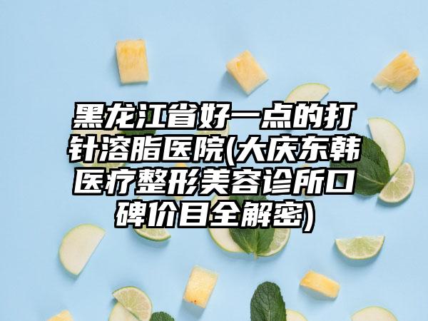 黑龙江省好一点的打针溶脂医院(大庆东韩医疗整形美容诊所口碑价目全解密)