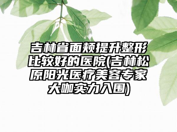 吉林省面颊提升整形比较好的医院(吉林松原阳光医疗美容专家大咖实力入围)