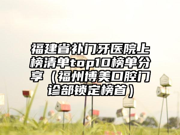 福建省补门牙医院上榜清单top10榜单分享（福州博美口腔门诊部锁定榜首）