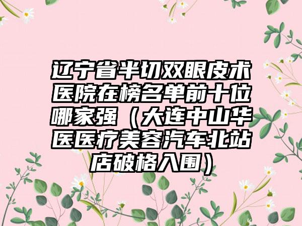 辽宁省半切双眼皮术医院在榜名单前十位哪家强（大连中山华医医疗美容汽车北站店破格入围）