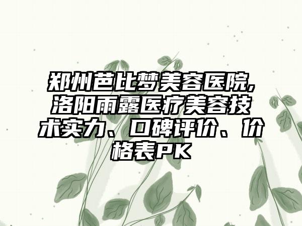 郑州芭比梦美容医院,洛阳雨露医疗美容技术实力、口碑评价、价格表PK