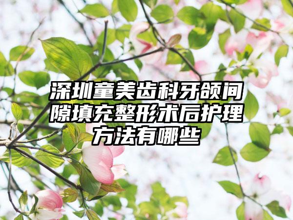 深圳童美齿科牙颌间隙填充整形术后护理方法有哪些