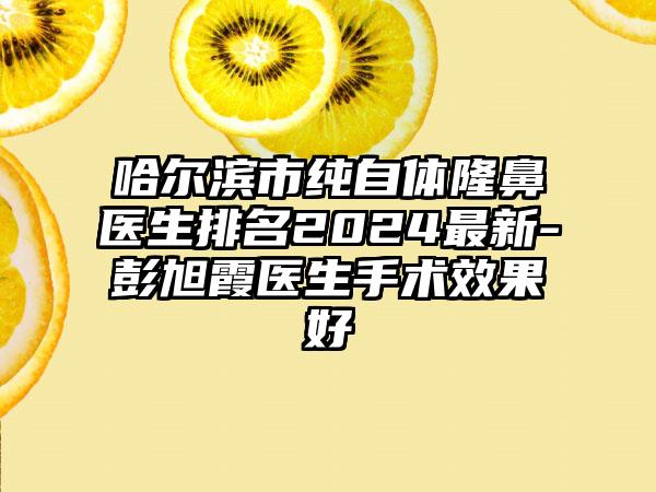 哈尔滨市纯自体隆鼻医生排名2024最新-彭旭霞医生手术效果好