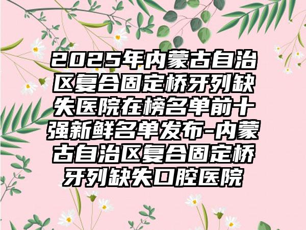 2025年内蒙古自治区复合固定桥牙列缺失医院在榜名单前十强新鲜名单发布-内蒙古自治区复合固定桥牙列缺失口腔医院