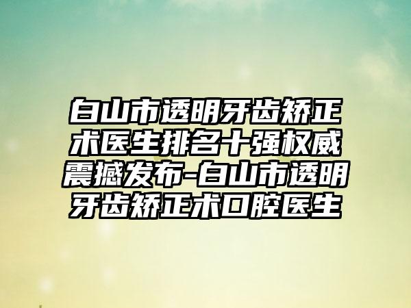 白山市透明牙齿矫正术医生排名十强权威震撼发布-白山市透明牙齿矫正术口腔医生