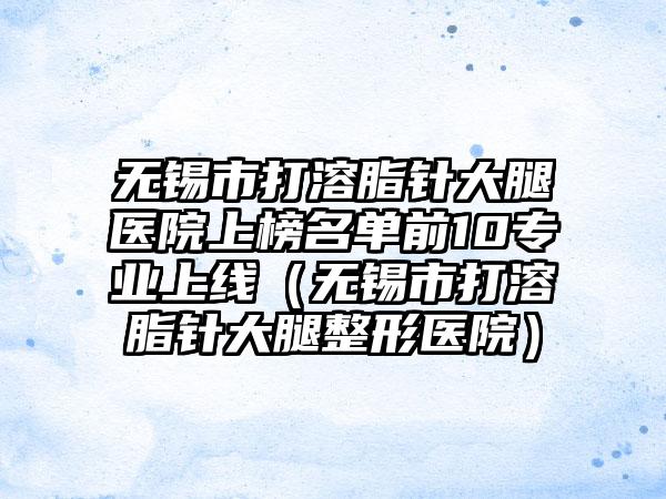 无锡市打溶脂针大腿医院上榜名单前10专业上线（无锡市打溶脂针大腿整形医院）