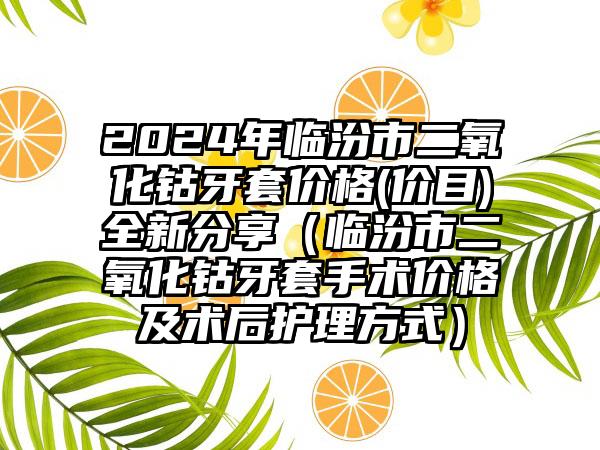 2024年临汾市二氧化钴牙套价格(价目)全新分享（临汾市二氧化钴牙套手术价格及术后护理方式）