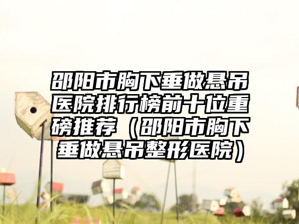 邵阳市胸下垂做悬吊医院排行榜前十位重磅推荐（邵阳市胸下垂做悬吊整形医院）