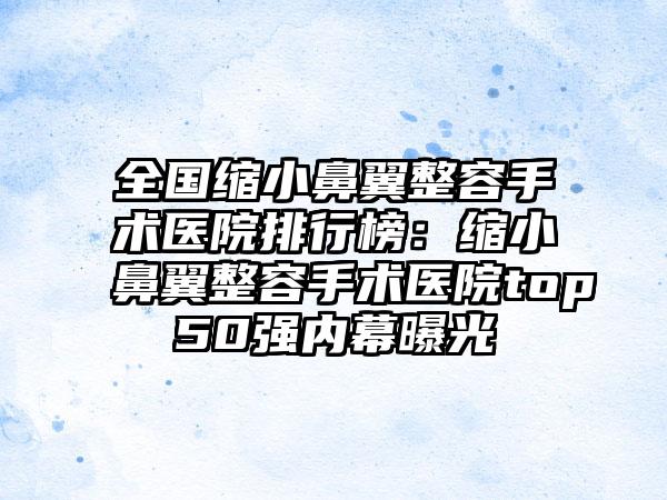 全国缩小鼻翼整容手术医院排行榜：缩小鼻翼整容手术医院top50强内幕曝光