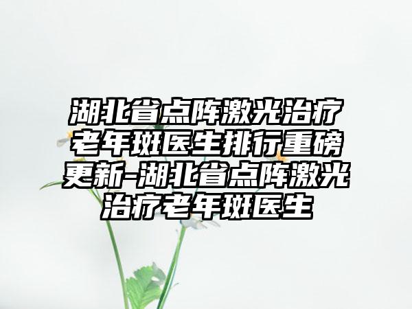 湖北省点阵激光治疗老年斑医生排行重磅更新-湖北省点阵激光治疗老年斑医生