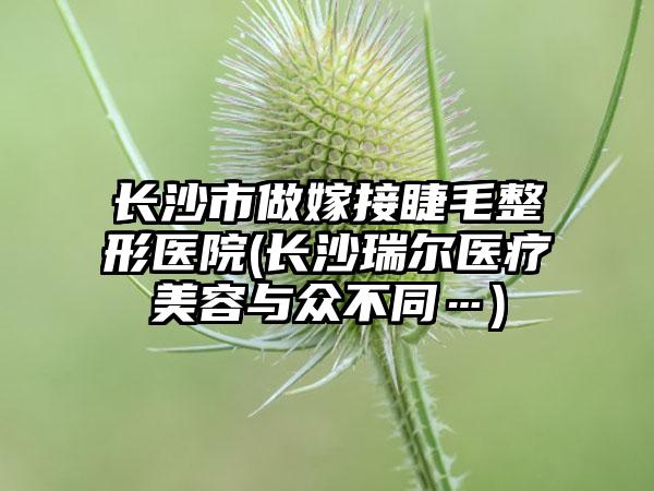 长沙市做嫁接睫毛整形医院(长沙瑞尔医疗美容与众不同…)