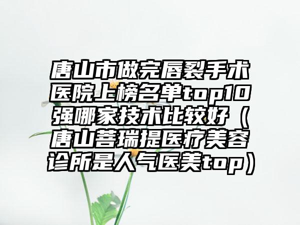 唐山市做完唇裂手术医院上榜名单top10强哪家技术比较好（唐山菩瑞提医疗美容诊所是人气医美top）