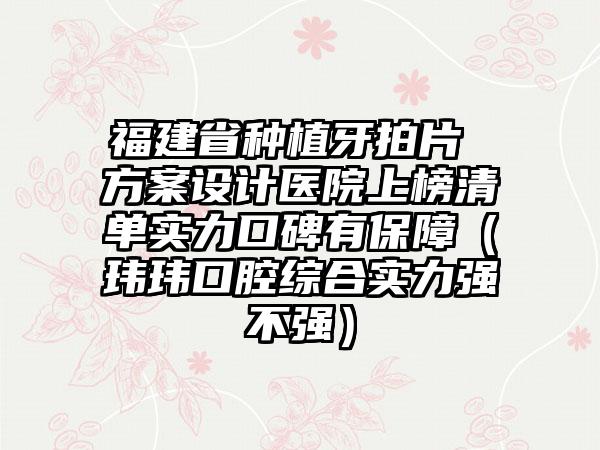 福建省种植牙拍片 方案设计医院上榜清单实力口碑有保障（玮玮口腔综合实力强不强）