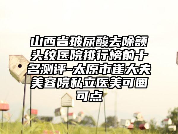 山西省玻尿酸去除额头纹医院排行榜前十名测评-太原市崔大夫美容院私立医美可圈可点