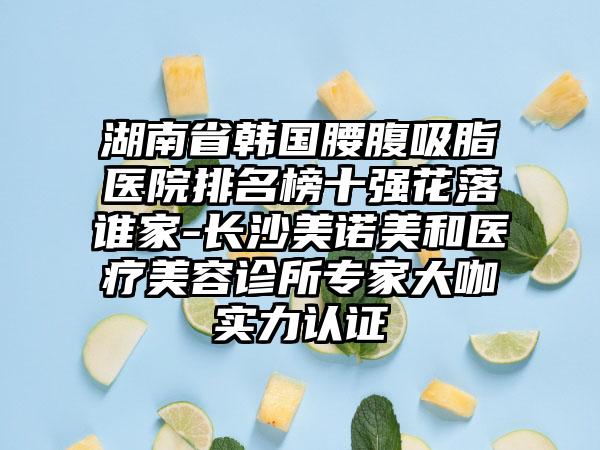 湖南省韩国腰腹吸脂医院排名榜十强花落谁家-长沙美诺美和医疗美容诊所专家大咖实力认证