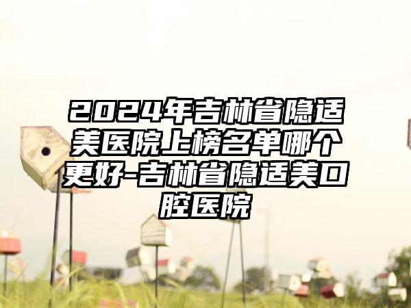 2024年吉林省隐适美医院上榜名单哪个更好-吉林省隐适美口腔医院