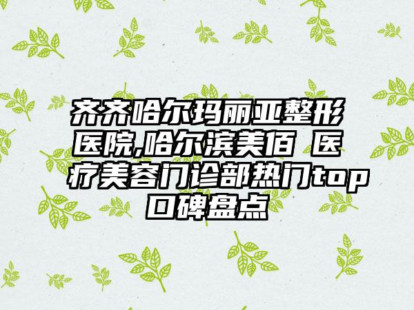 齐齐哈尔玛丽亚整形医院,哈尔滨美佰玥医疗美容门诊部热门top口碑盘点