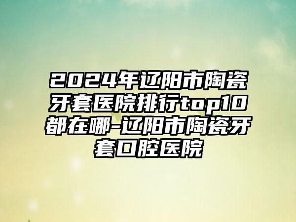 2024年辽阳市陶瓷牙套医院排行top10都在哪-辽阳市陶瓷牙套口腔医院