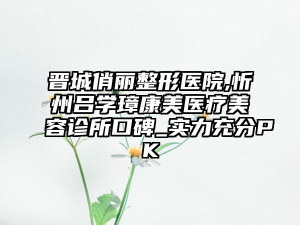 晋城俏丽整形医院,忻州吕学璋康美医疗美容诊所口碑_实力充分PK